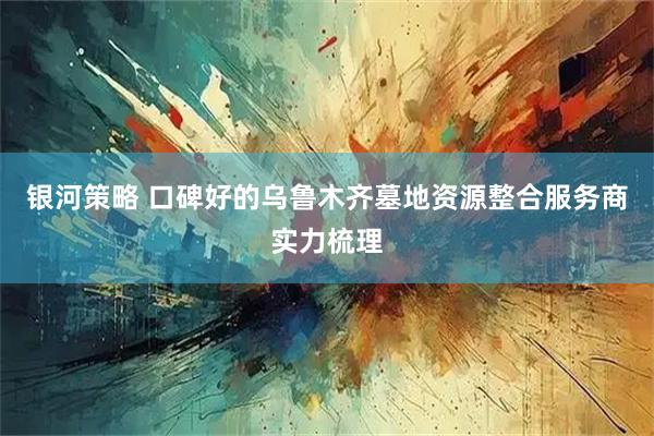 银河策略 口碑好的乌鲁木齐墓地资源整合服务商实力梳理